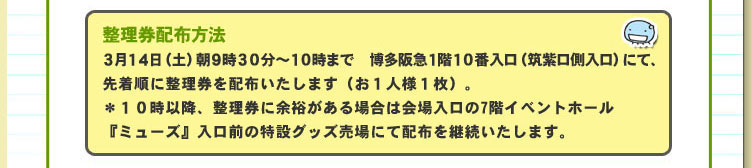 整理券配布方法：３月１４日（土）朝９時３０分～１０時まで　博多阪急１階１０番入口（筑紫口側入口）にて、先着順に整理券を配布いたします（お１人様１枚）。